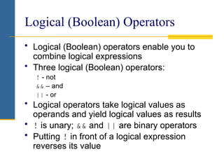 Logical (Boolean) Operators
• Logical (Boolean) operators enable you to
combine logical expressions
• Three logical (Boolean) operators:
! - not
&& – and
|| - or
• Logical operators take logical values as
operands and yield logical values as results
• ! is unary; && and || are binary operators
• Putting ! in front of a logical expression
reverses its value
 