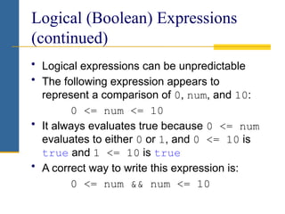 Logical (Boolean) Expressions
(continued)
• Logical expressions can be unpredictable
• The following expression appears to
represent a comparison of 0, num, and 10:
0 <= num <= 10
• It always evaluates true because 0 <= num
evaluates to either 0 or 1, and 0 <= 10 is
true and 1 <= 10 is true
• A correct way to write this expression is:
0 <= num && num <= 10
 