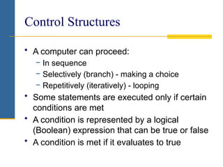 Control Structures
• A computer can proceed:
− In sequence
− Selectively (branch) - making a choice
− Repetitively (iteratively) - looping
• Some statements are executed only if certain
conditions are met
• A condition is represented by a logical
(Boolean) expression that can be true or false
• A condition is met if it evaluates to true
 