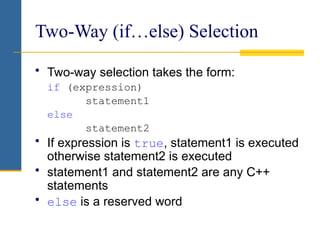 Two-Way (if…else) Selection
• Two-way selection takes the form:
if (expression)
statement1
else
statement2
• If expression is true, statement1 is executed
otherwise statement2 is executed
• statement1 and statement2 are any C++
statements
• else is a reserved word
 