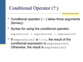 Conditional Operator (?:)
• Conditional operator (?:) takes three arguments
(ternary)
• Syntax for using the conditional operator:
expression1 ? expression2 : expression3
• If expression1 is true, the result of the
conditional expression is expression2.
Otherwise, the result is expression3
 