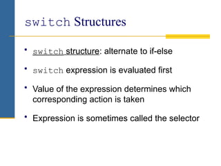 switch Structures
• switch structure: alternate to if-else
• switch expression is evaluated first
• Value of the expression determines which
corresponding action is taken
• Expression is sometimes called the selector
 