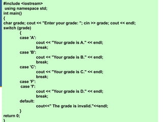 C++ Programming: From Problem Analysis to Program Design, Third Edition 34
#include <iostream>
using namespace std;
int main()
{
char grade; cout << "Enter your grade: "; cin >> grade; cout << endl;
switch (grade)
{
case 'A':
cout << "Your grade is A." << endl;
break;
case 'B':
cout << "Your grade is B." << endl;
break;
case 'C':
cout << "Your grade is C." << endl;
break;
case 'F':
case 'f':
cout << "Your grade is D." << endl;
break;
default:
cout<<" The grade is invalid."<<endl;
}
return 0;
}
 