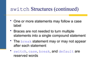 switch Structures (continued)
• One or more statements may follow a case
label
• Braces are not needed to turn multiple
statements into a single compound statement
• The break statement may or may not appear
after each statement
• switch, case, break, and default are
reserved words
 