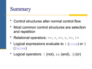 Summary
• Control structures alter normal control flow
• Most common control structures are selection
and repetition
• Relational operators: ==, <, <=, >, >=, !=
• Logical expressions evaluate to 1 (true) or 0
(false)
• Logical operators: ! (not), && (and), || (or)
 