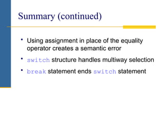 Summary (continued)
• Using assignment in place of the equality
operator creates a semantic error
• switch structure handles multiway selection
• break statement ends switch statement
 