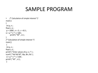 SAMPLE PROGRAM
• /* Calculation of simple interest */
main( )
{
int p, n ;
float r, si ;
p = 1000 ; n = 3 ; r = 8.5 ;
si = p * n * r / 100 ;
printf ( "%f" , si ) ;
}
/* Calculation of simple interest */
main( )
{
int p, n ;
float r, si ;
printf ( "Enter values of p, n, r" ) ;
scanf ( "%d %d %f", &p, &n, &r ) ;
si = p * n * r / 100 ;
printf ( "%f" , si ) ;
}
 