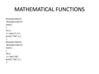 MATHEMATICAL FUNCTIONS
#include<stdio.h>
#include<math.h>
main( )
{
int a ;
a = pow ( 3, 2 ) ;
printf ( “%d”, a ) ;
}
#include<stdio.h>
#include<math.h>
main( )
{
int a ;
a = sqrt ( 16) ;
printf ( “%d”, a ) ;
}
 
