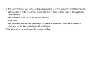 (j) The policy followed by a company to process customer orders is given by the following rules:
(a) If a customer order is less than or equal to that in stock and has credit is OK, supply has
requirement.
(b) If has credit is not OK do not supply. Send him
intimation.
(c) If has credit is Ok but the item in stock is less than has order, supply what is in stock.
Intimate to him data the balance will be shipped.
Write a C program to implement the company policy.
 