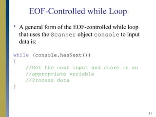 11
EOF-Controlled while Loop
 A general form of the EOF-controlled while loop
that uses the Scanner object console to input
data is:
while (console.hasNext())
{
//Get the next input and store in an
//appropriate variable
//Process data
}
 