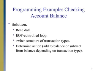 14
Programming Example: Checking
Account Balance
 Solution:
 Read data.
 EOF-controlled loop.
 switch structure of transaction types.
 Determine action (add to balance or subtract
from balance depending on transaction type).
 