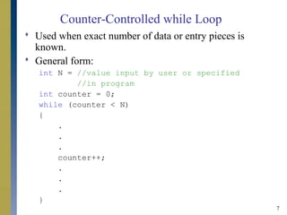7
Counter-Controlled while Loop
 Used when exact number of data or entry pieces is
known.
 General form:
int N = //value input by user or specified
//in program
int counter = 0;
while (counter < N)
{
.
.
.
counter++;
.
.
.
}
 