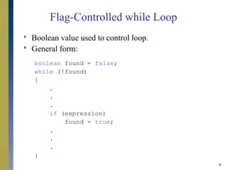 9
Flag-Controlled while Loop
 Boolean value used to control loop.
 General form:
boolean found = false;
while (!found)
{
.
.
.
if (expression)
found = true;
.
.
.
}
 