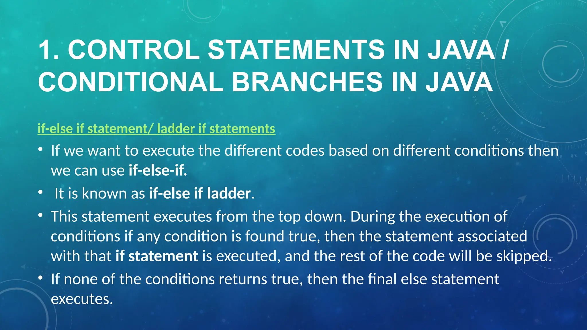 1. CONTROL STATEMENTS IN JAVA /
CONDITIONAL BRANCHES IN JAVA
if-else if statement/ ladder if statements
• If we want to execute the different codes based on different conditions then
we can use if-else-if.
• It is known as if-else if ladder.
• This statement executes from the top down. During the execution of
conditions if any condition is found true, then the statement associated
with that if statement is executed, and the rest of the code will be skipped.
• If none of the conditions returns true, then the final else statement
executes.
 
