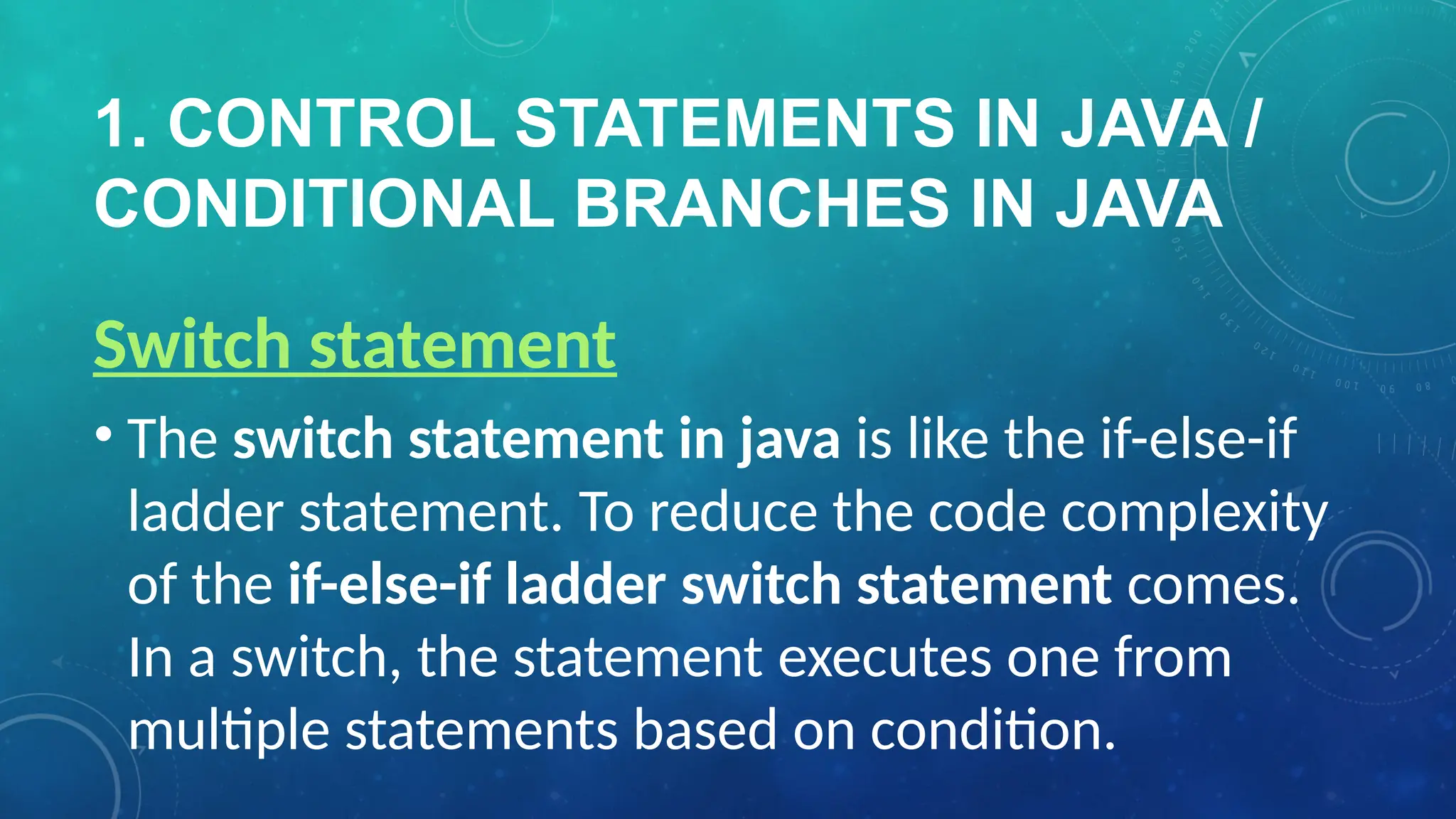 1. CONTROL STATEMENTS IN JAVA /
CONDITIONAL BRANCHES IN JAVA
Switch statement
• The switch statement in java is like the if-else-if
ladder statement. To reduce the code complexity
of the if-else-if ladder switch statement comes.
In a switch, the statement executes one from
multiple statements based on condition.
 
