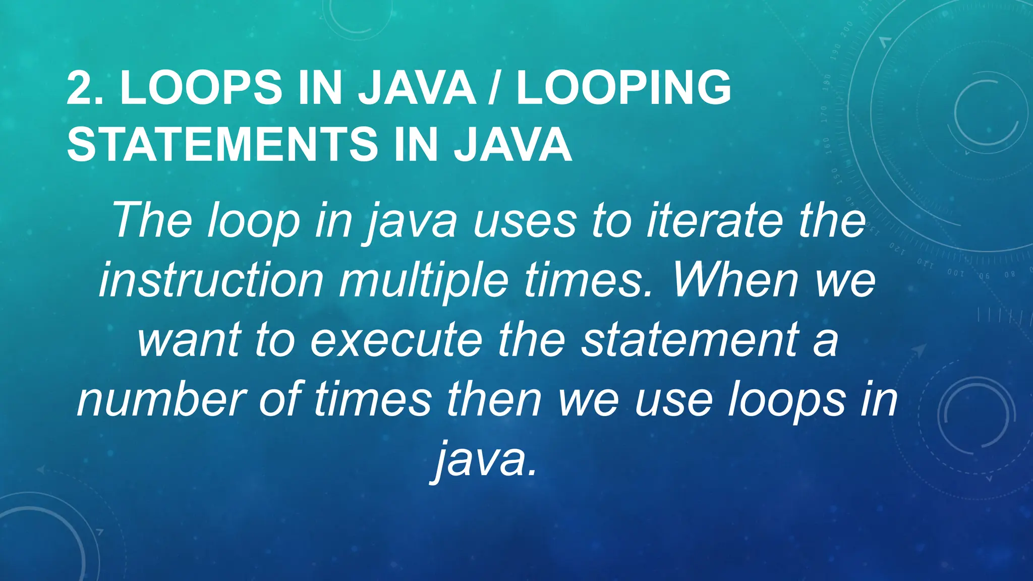 2. LOOPS IN JAVA / LOOPING
STATEMENTS IN JAVA
The loop in java uses to iterate the
instruction multiple times. When we
want to execute the statement a
number of times then we use loops in
java.
 