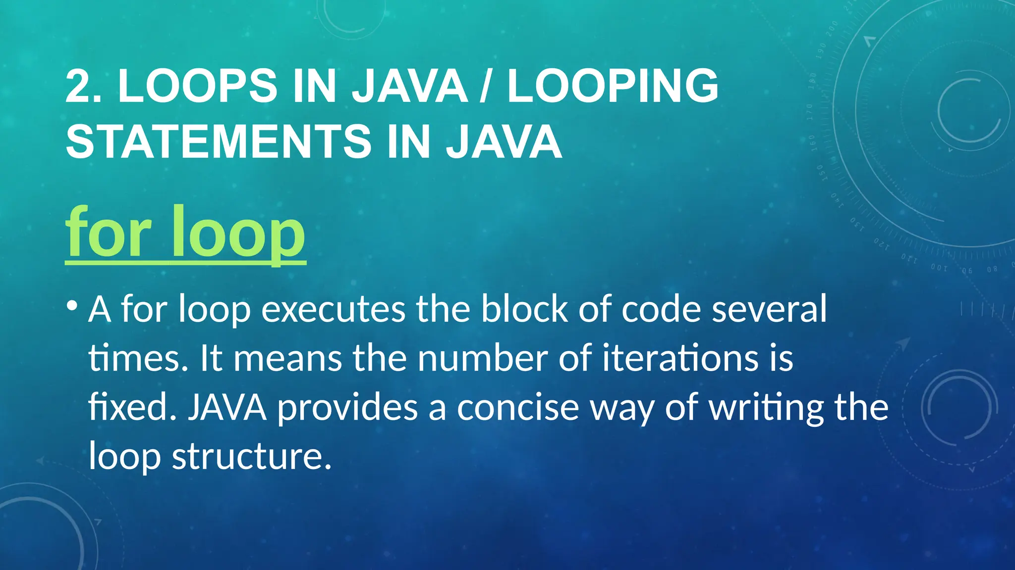 2. LOOPS IN JAVA / LOOPING
STATEMENTS IN JAVA
for loop
• A for loop executes the block of code several
times. It means the number of iterations is
fixed. JAVA provides a concise way of writing the
loop structure.
 