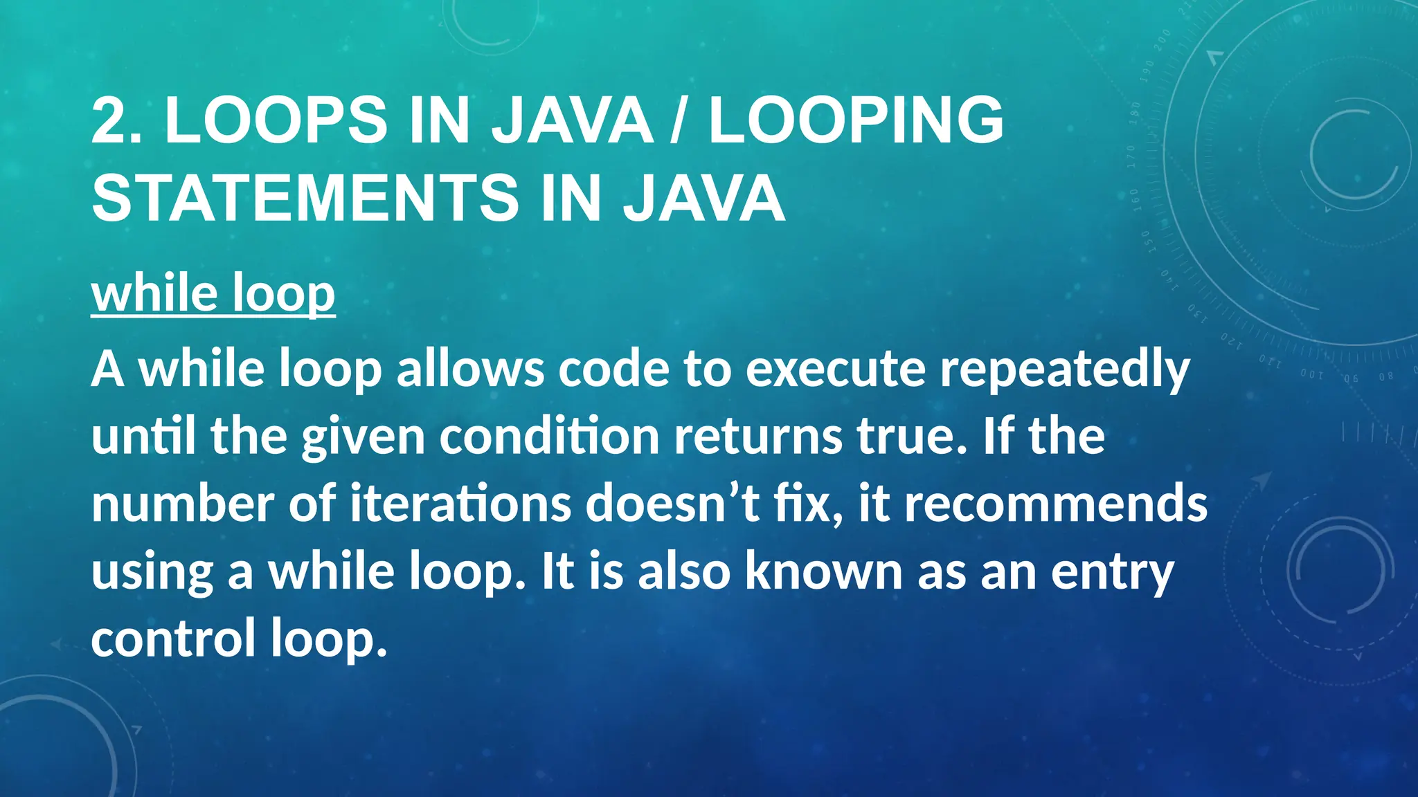 2. LOOPS IN JAVA / LOOPING
STATEMENTS IN JAVA
while loop
A while loop allows code to execute repeatedly
until the given condition returns true. If the
number of iterations doesn’t fix, it recommends
using a while loop. It is also known as an entry
control loop.
 