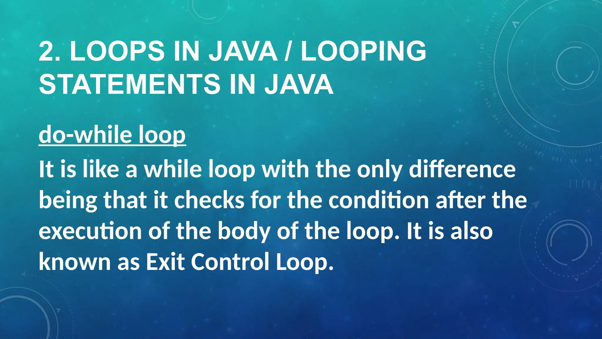 2. LOOPS IN JAVA / LOOPING
STATEMENTS IN JAVA
do-while loop
It is like a while loop with the only difference
being that it checks for the condition after the
execution of the body of the loop. It is also
known as Exit Control Loop.
 