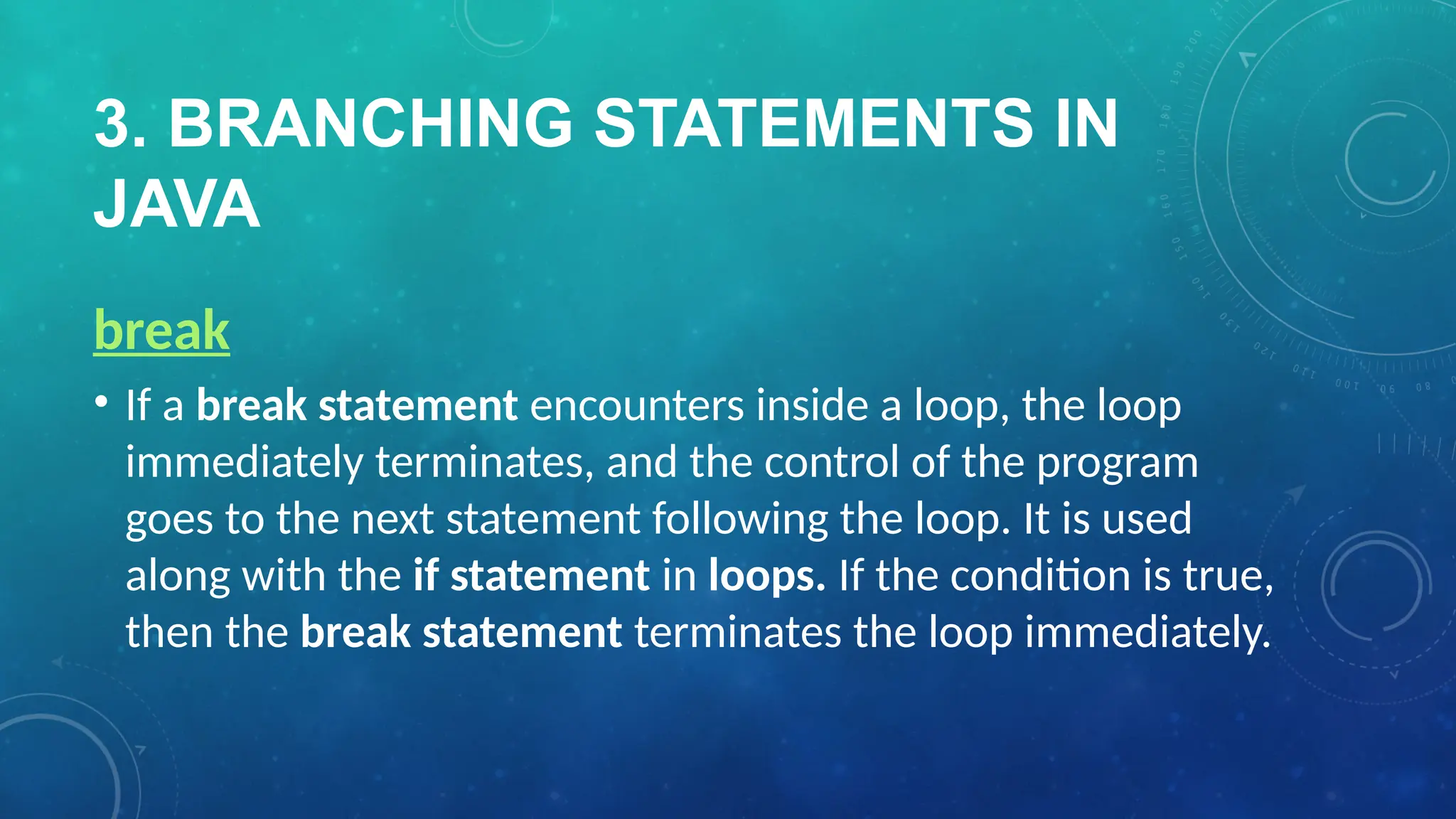3. BRANCHING STATEMENTS IN
JAVA
break
• If a break statement encounters inside a loop, the loop
immediately terminates, and the control of the program
goes to the next statement following the loop. It is used
along with the if statement in loops. If the condition is true,
then the break statement terminates the loop immediately.
 