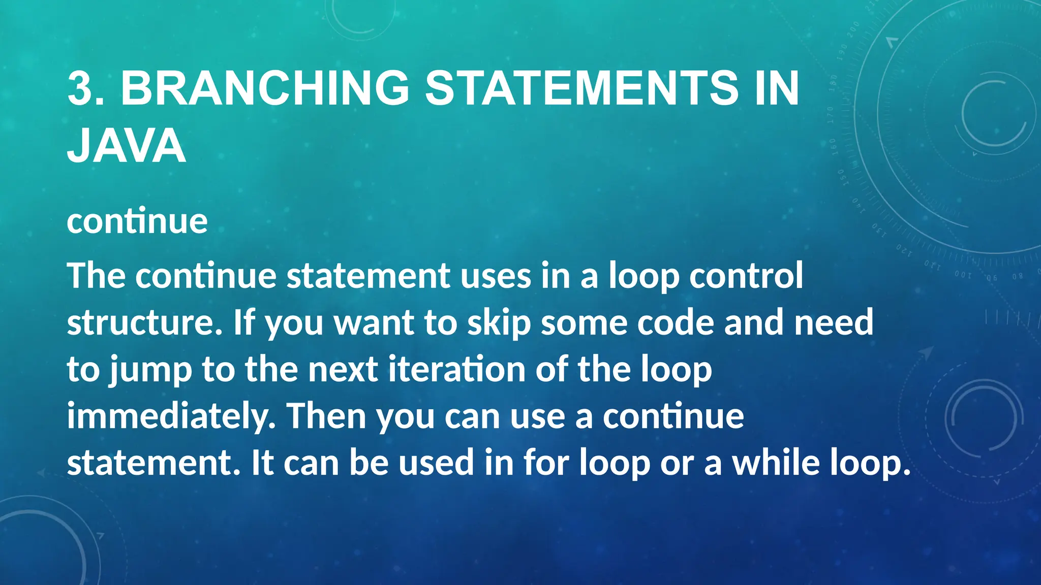 3. BRANCHING STATEMENTS IN
JAVA
continue
The continue statement uses in a loop control
structure. If you want to skip some code and need
to jump to the next iteration of the loop
immediately. Then you can use a continue
statement. It can be used in for loop or a while loop.
 