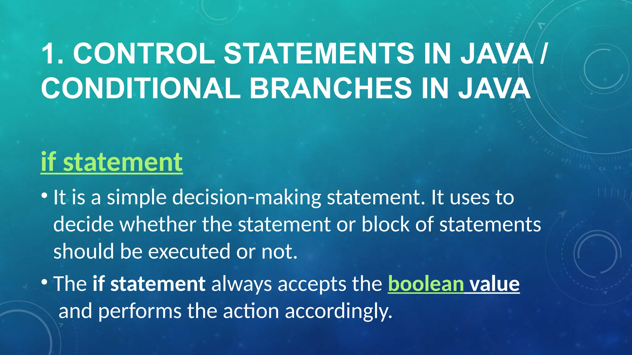 1. CONTROL STATEMENTS IN JAVA /
CONDITIONAL BRANCHES IN JAVA
if statement
• It is a simple decision-making statement. It uses to
decide whether the statement or block of statements
should be executed or not.
• The if statement always accepts the boolean value
and performs the action accordingly.
 
