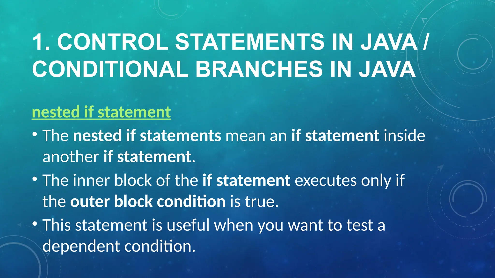 1. CONTROL STATEMENTS IN JAVA /
CONDITIONAL BRANCHES IN JAVA
nested if statement
• The nested if statements mean an if statement inside
another if statement.
• The inner block of the if statement executes only if
the outer block condition is true.
• This statement is useful when you want to test a
dependent condition.
 