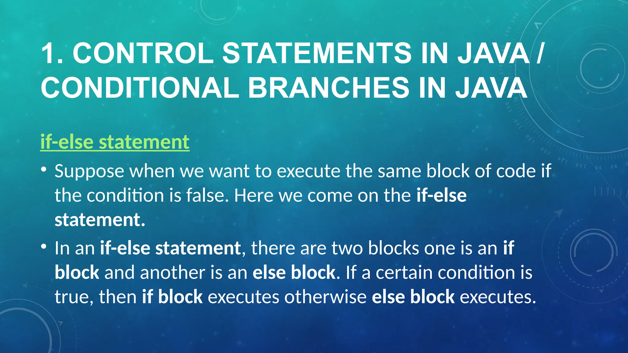 1. CONTROL STATEMENTS IN JAVA /
CONDITIONAL BRANCHES IN JAVA
if-else statement
• Suppose when we want to execute the same block of code if
the condition is false. Here we come on the if-else
statement.
• In an if-else statement, there are two blocks one is an if
block and another is an else block. If a certain condition is
true, then if block executes otherwise else block executes.
 