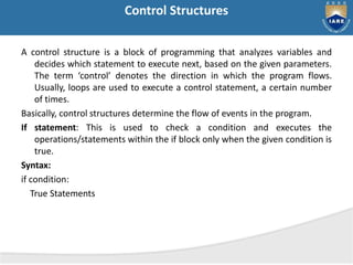 Control Structures
A control structure is a block of programming that analyzes variables and
decides which statement to execute next, based on the given parameters.
The term ‘control’ denotes the direction in which the program flows.
Usually, loops are used to execute a control statement, a certain number
of times.
Basically, control structures determine the flow of events in the program.
If statement: This is used to check a condition and executes the
operations/statements within the if block only when the given condition is
true.
Syntax:
if condition:
True Statements
 