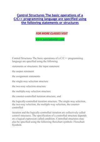 Control Structures The basic operations of a
C/C++ programming language are specified using
the following statements or structures
FOR MORE CLASSES VISIT
www.tutorialoutlet.com
Control Structures The basic operations of a C/C++ programming
language are specified using the following
statements or structures: the input statement
the output statement
the assignment statements
the single-way selection structure
the two-way selection structure
the multiple-way selection structure
the counter-controlled iteration structure, and
the logically-controlled iteration structure. The single-way selection,
the two-way selection, the multiple-way selection, the counter-
controlled
iteration and the logically-controlled iteration are collectively called
control structures. The specification of a controlled structure depends
on a logical expression called condition. Controlled structures may
also be specified using the following flowchart symbols: Flowchart
Symbols
 