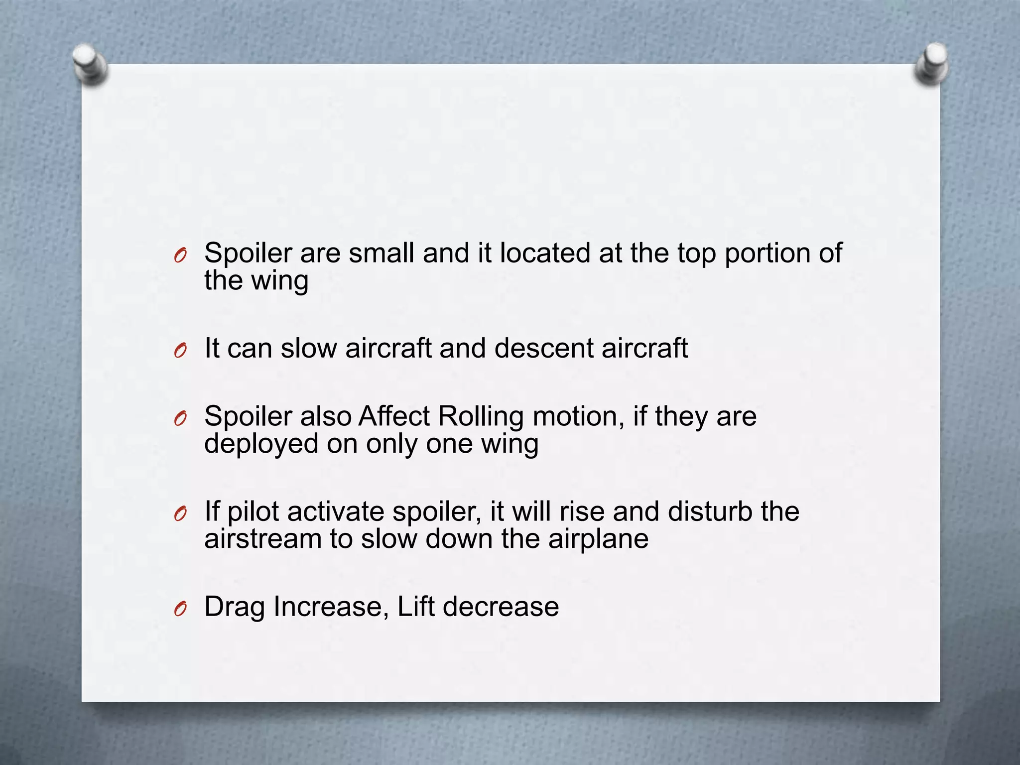O Spoiler are small and it located at the top portion of
the wing
O It can slow aircraft and descent aircraft
O Spoiler also Affect Rolling motion, if they are
deployed on only one wing
O If pilot activate spoiler, it will rise and disturb the
airstream to slow down the airplane
O Drag Increase, Lift decrease
 