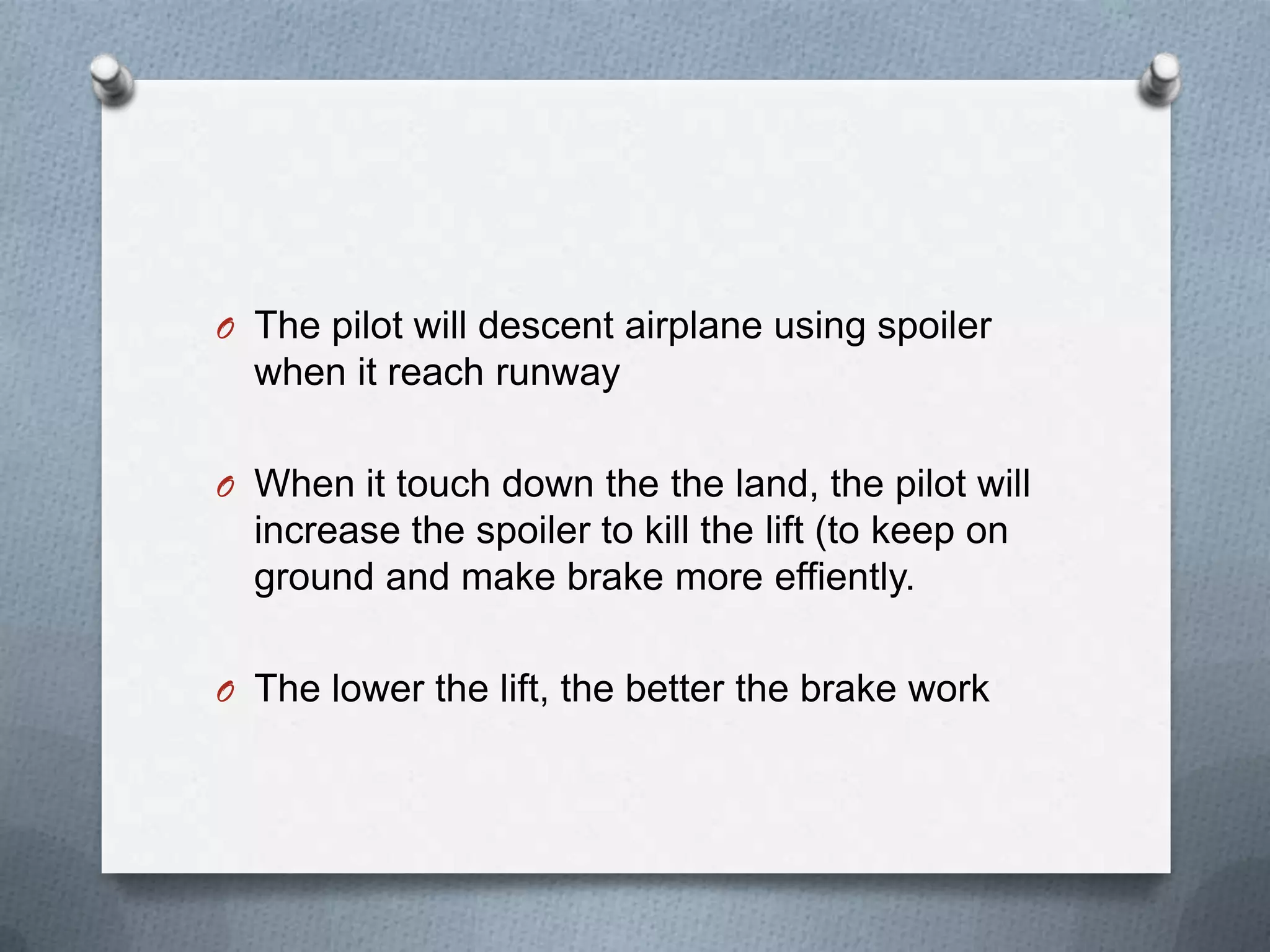 O The pilot will descent airplane using spoiler
when it reach runway
O When it touch down the the land, the pilot will
increase the spoiler to kill the lift (to keep on
ground and make brake more effiently.
O The lower the lift, the better the brake work
 