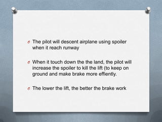 O The pilot will descent airplane using spoiler
when it reach runway
O When it touch down the the land, the pilot will
increase the spoiler to kill the lift (to keep on
ground and make brake more effiently.
O The lower the lift, the better the brake work
 