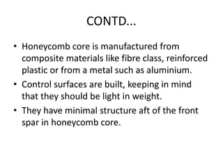 CONTD...
• Honeycomb core is manufactured from
composite materials like fibre class, reinforced
plastic or from a metal such as aluminium.
• Control surfaces are built, keeping in mind
that they should be light in weight.
• They have minimal structure aft of the front
spar in honeycomb core.
 