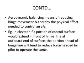 CONTD...
• Aerodynamic balancing means of reducing
hinge movement & thereby the physical effort
needed to control an a/c.
• Eg. In elevator if a portion of control surface
would extend in front of hinge line at
outboard end of surface, the portion ahead of
hinge line will tend to reduce force needed by
pilot to operate the same.
 