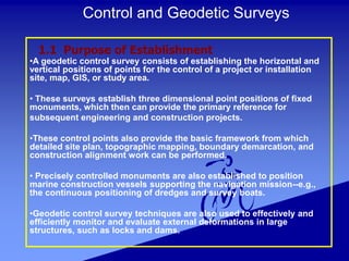 Control and Geodetic Surveys
•A geodetic control survey consists of establishing the horizontal and
vertical positions of points for the control of a project or installation
site, map, GIS, or study area.
• These surveys establish three dimensional point positions of fixed
monuments, which then can provide the primary reference for
subsequent engineering and construction projects.
•These control points also provide the basic framework from which
detailed site plan, topographic mapping, boundary demarcation, and
construction alignment work can be performed.
• Precisely controlled monuments are also established to position
marine construction vessels supporting the navigation mission--e.g.,
the continuous positioning of dredges and survey boats.
•Geodetic control survey techniques are also used to effectively and
efficiently monitor and evaluate external deformations in large
structures, such as locks and dams.
1.1 Purpose of Establishment
 