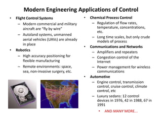 Modern Engineering Applications of Control
• Flight Control Systems
– Modern commercial and military
aircraft are “fly by wire”
– Autoland systems, unmanned
aerial vehicles (UAVs) are already
in place
• Robotics
– High accuracy positioning for
flexible manufacturing
– Remote environments: space,
sea, non-invasive surgery, etc.
• Chemical Process Control
– Regulation of flow rates,
temperature, concentrations,
etc.
– Long time scales, but only crude
models of process
• Communications and Networks
– Amplifiers and repeaters
– Congestion control of the
Internet
– Power management for wireless
communications
• Automotive
– Engine control, transmission
control, cruise control, climate
control, etc
– Luxury sedans: 12 control
devices in 1976, 42 in 1988, 67 in
1991
• AND MANY MORE...
 