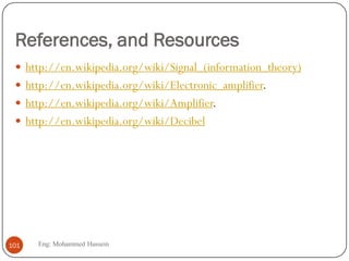 References, and Resources
 http://en.wikipedia.org/wiki/Signal_(information_theory)
 http://en.wikipedia.org/wiki/Electronic_amplifier.
 http://en.wikipedia.org/wiki/Amplifier.
 http://en.wikipedia.org/wiki/Decibel
101 Eng: Mohammed Hussein
 