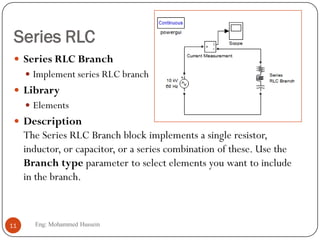 Series RLC
 Series RLC Branch
 Implement series RLC branch
 Library
 Elements
 Description
The Series RLC Branch block implements a single resistor,
inductor, or capacitor, or a series combination of these. Use the
Branch type parameter to select elements you want to include
in the branch.
11 Eng: Mohammed Hussein
 