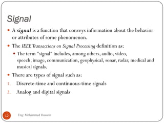 Signal
 A signal is a function that conveys information about the behavior
or attributes of some phenomenon.
 The IEEETransactions on Signal Processing definition as:
 The term "signal" includes, among others, audio, video,
speech, image, communication, geophysical, sonar, radar, medical and
musical signals.
 There are types of signal such as:
1. Discrete-time and continuous-time signals
2. Analog and digital signals
12 Eng: Mohammed Hussein
 