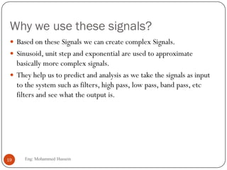 Why we use these signals?
 Based on these Signals we can create complex Signals.
 Sinusoid, unit step and exponential are used to approximate
basically more complex signals.
 They help us to predict and analysis as we take the signals as input
to the system such as filters, high pass, low pass, band pass, etc
filters and see what the output is.
19 Eng: Mohammed Hussein
 