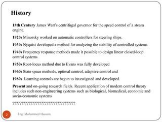 History
18th Century James Watt’s centrifugal governor for the speed control of a steam
engine.
1920s Minorsky worked on automatic controllers for steering ships.
1930s Nyquist developed a method for analyzing the stability of controlled systems
1940s Frequency response methods made it possible to design linear closed-loop
control systems
1950s Root-locus method due to Evans was fully developed
1960s State space methods, optimal control, adaptive control and
1980s Learning controls are begun to investigated and developed.
Present and on-going research fields. Recent application of modern control theory
includes such non-engineering systems such as biological, biomedical, economic and
socio-economic systems
???????????????????????????????????
2 Eng: Mohammed Hussein
 
