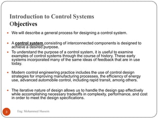 Introduction to Control Systems
Objectives
 We will describe a general process for designing a control system.
 A control system consisting of interconnected components is designed to
achieve a desired purpose.
 To understand the purpose of a control system, it is useful to examine
examples of control systems through the course of history. These early
systems incorporated many of the same ideas of feedback that are in use
today.
 Modern control engineering practice includes the use of control design
strategies for improving manufacturing processes, the efficiency of energy
use, advanced automobile control, including rapid transit, among others.
 The iterative nature of design allows us to handle the design gap effectively
while accomplishing necessary tradeoffs in complexity, performance, and cost
in order to meet the design specifications.
3 Eng: Mohammed Hussein
 
