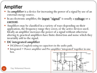 Amplifier
 An amplifier is a device for increasing the power of a signal by use of an
external energy source.
 In an electronic amplifier, the input "signal" is usually a voltage or a
current.
 Amplifiers may be classified in a variety of ways depending on their
application, the frequency range they cover, or the active devices used.
Ideally an amplifier increases the power of a signal without otherwise
altering it; practical amplifiers have finite distortion and noise which they
invariably add to the signal.
 DC integrated amplifier
 DC(Direct Coupled) using no capacitors in the audio path.
 Integrated = Power amplifier and Pre-amplifier 'integrated' together in one
box.
31 Eng: Mohammed Hussein
 