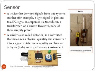 Sensor
 A device that converts signals from one type to
another (for example, a light signal in photons
to a DC signal in amperes) is a transducer, a
transformer, or a sensor. However, none of
these amplify power.
 A sensor (also called detector) is a converter
that measures a physical quantity and converts it
into a signal which can be read by an observer
or by an (today mostly electronic) instrument.
33 Eng: Mohammed Hussein
 