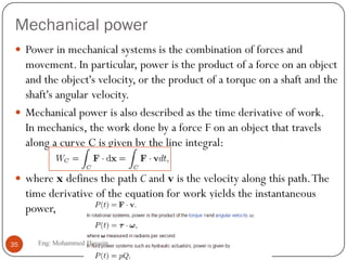 Mechanical power
 Power in mechanical systems is the combination of forces and
movement. In particular, power is the product of a force on an object
and the object's velocity, or the product of a torque on a shaft and the
shaft's angular velocity.
 Mechanical power is also described as the time derivative of work.
In mechanics, the work done by a force F on an object that travels
along a curve C is given by the line integral:
 where x defines the path C and v is the velocity along this path.The
time derivative of the equation for work yields the instantaneous
power,
35 Eng: Mohammed Hussein
 