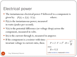 Electrical power
 The instantaneous electrical power P delivered to a component is
given by: where:
 P(t) is the instantaneous power, measured
in watts (joules per second).
 V(t) is the potential difference (or voltage drop) across the
component, measured in volts.
 I(t) is the current through it, measured in amperes
 If the component is a resistor with time-
invariant voltage to current ratio, then:
36 Eng: Mohammed Hussein
 