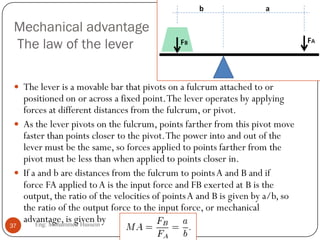 Mechanical advantage
The law of the lever
 The lever is a movable bar that pivots on a fulcrum attached to or
positioned on or across a fixed point.The lever operates by applying
forces at different distances from the fulcrum, or pivot.
 As the lever pivots on the fulcrum, points farther from this pivot move
faster than points closer to the pivot.The power into and out of the
lever must be the same, so forces applied to points farther from the
pivot must be less than when applied to points closer in.
 If a and b are distances from the fulcrum to pointsA and B and if
force FA applied toA is the input force and FB exerted at B is the
output, the ratio of the velocities of pointsA and B is given by a/b, so
the ratio of the output force to the input force, or mechanical
advantage, is given by
37 Eng: Mohammed Hussein
 