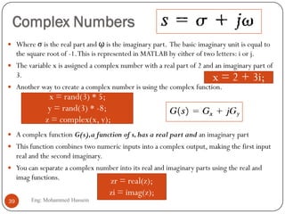 Complex Numbers
 Where σ is the real part and ῳ is the imaginary part. The basic imaginary unit is equal to
the square root of -1.This is represented in MATLAB by either of two letters: i or j.
 The variable x is assigned a complex number with a real part of 2 and an imaginary part of
3.
 Another way to create a complex number is using the complex function.
 A complex function G(s),a function of s,has a real part and an imaginary part
 This function combines two numeric inputs into a complex output, making the first input
real and the second imaginary.
 You can separate a complex number into its real and imaginary parts using the real and
imag functions.
x = 2 + 3i;
x = rand(3) * 5;
y = rand(3) * -8;
z = complex(x, y);
zr = real(z);
zi = imag(z);
39 Eng: Mohammed Hussein
 