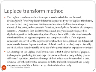 Laplace transform method
 The Laplace transform method is an operational method that can be used
advantageously for solving linear differential equations. By use of Laplace transforms,
we can convert many common functions, such as sinusoidal functions, damped
sinusoidal functions, and exponential functions, into algebraic functions of a complex
variable s. Operations such as differentiation and integration can be replaced by
algebraic operations in the complex plane.Thus, a linear differential equation can be
transformed into an algebraic equation in a complex variable s. If the algebraic
equation in s is solved for the dependent variable, then the solution of the differential
equation (the inverse Laplace transform of the dependent variable) may be found by
use of a Laplace transform table or by use of the partial-fraction expansion technique.
 An advantage of the Laplace transform method is that it allows the use of graphical
techniques for predicting the system performance without actually solving system
differential equations.Another advantage of the Laplace transform method is that,
when we solve the differential equation, both the transient component and steady-
state component of the solution can be obtained simultaneously.
45 Eng: Mohammed Hussein
 